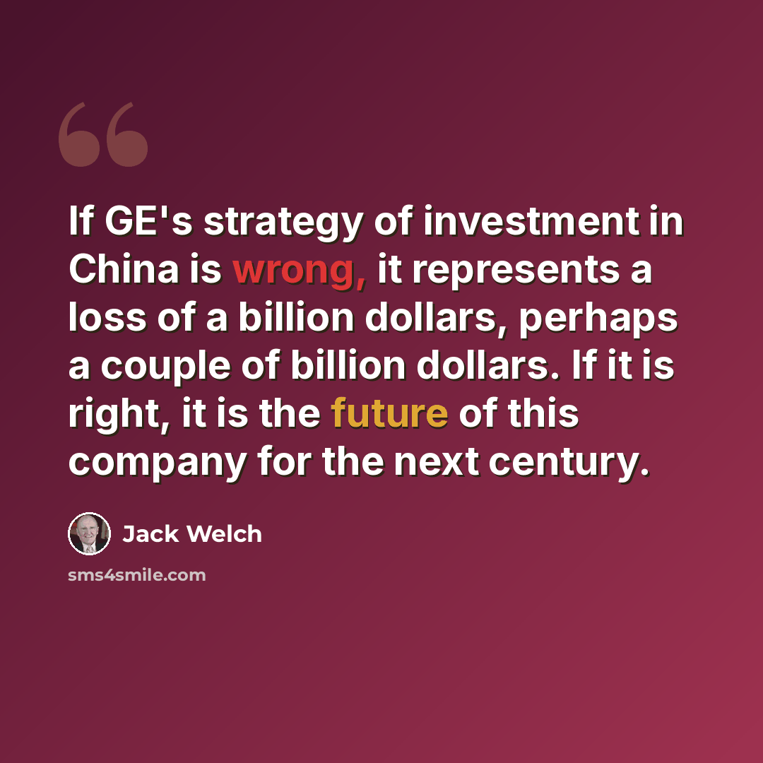 “If GE's strategy of investment in China is wrong, it represents a loss of a billion dollars, perhaps a couple of billion dollars. If it is right, it is the future of this company for the next century.” quote by Jack Welch
