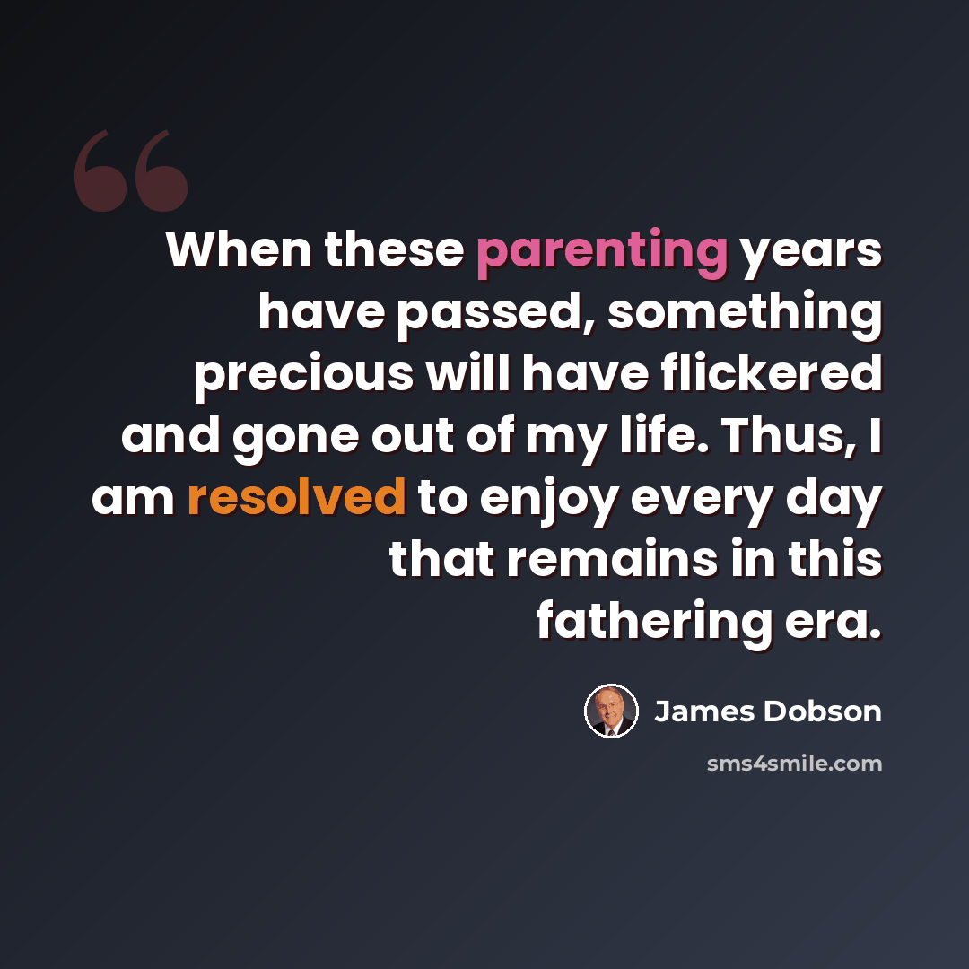“When these parenting years have passed, something precious will have flickered and gone out of my life. Thus, I am resolved to enjoy every day that remains in this fathering era.” quote by James Dobson
