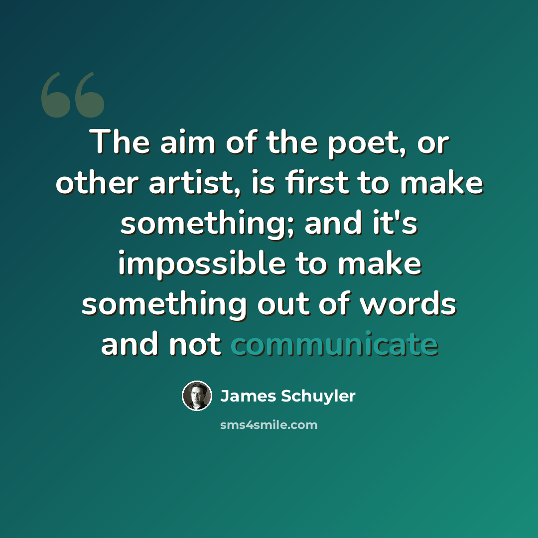 “The aim of the poet, or other artist, is first to make something; and it's impossible to make something out of words and not communicate” quote by James Schuyler