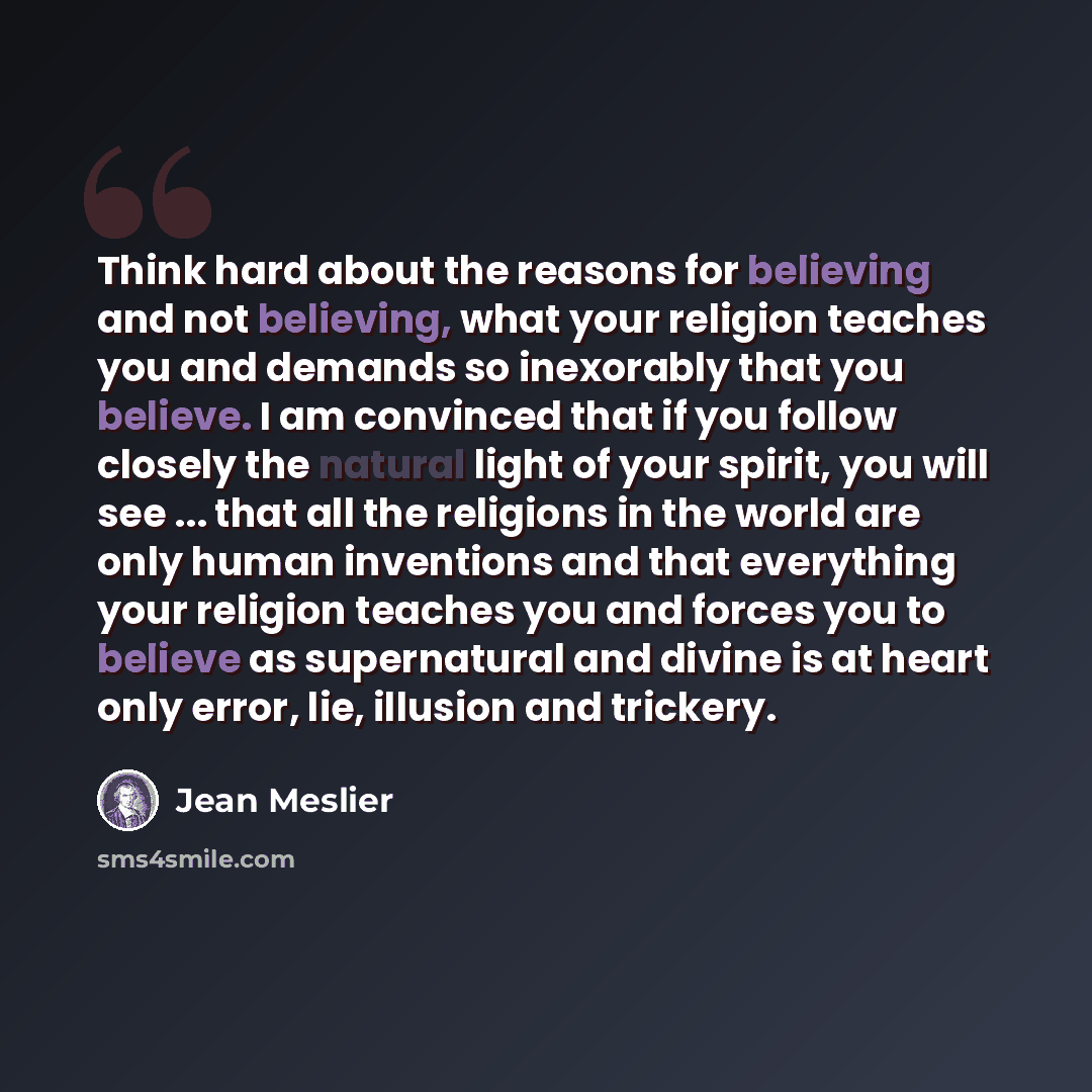 “Think hard about the reasons for believing and not believing, what your religion teaches you and demands so inexorably that you believe. I am convinced that if you follow closely the natural light of your spirit, you will see ... that all the religions in the world are only human inventions and…” quote by Jean Meslier