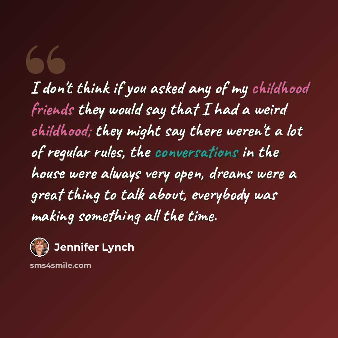 “I don't think if you asked any of my childhood friends they would say that I had a weird childhood; they might say there weren't a lot of regular rules, the conversations in the house were always very open, dreams were a great thing to talk about, everybody was making something all the time.” quote by Jennifer Lynch