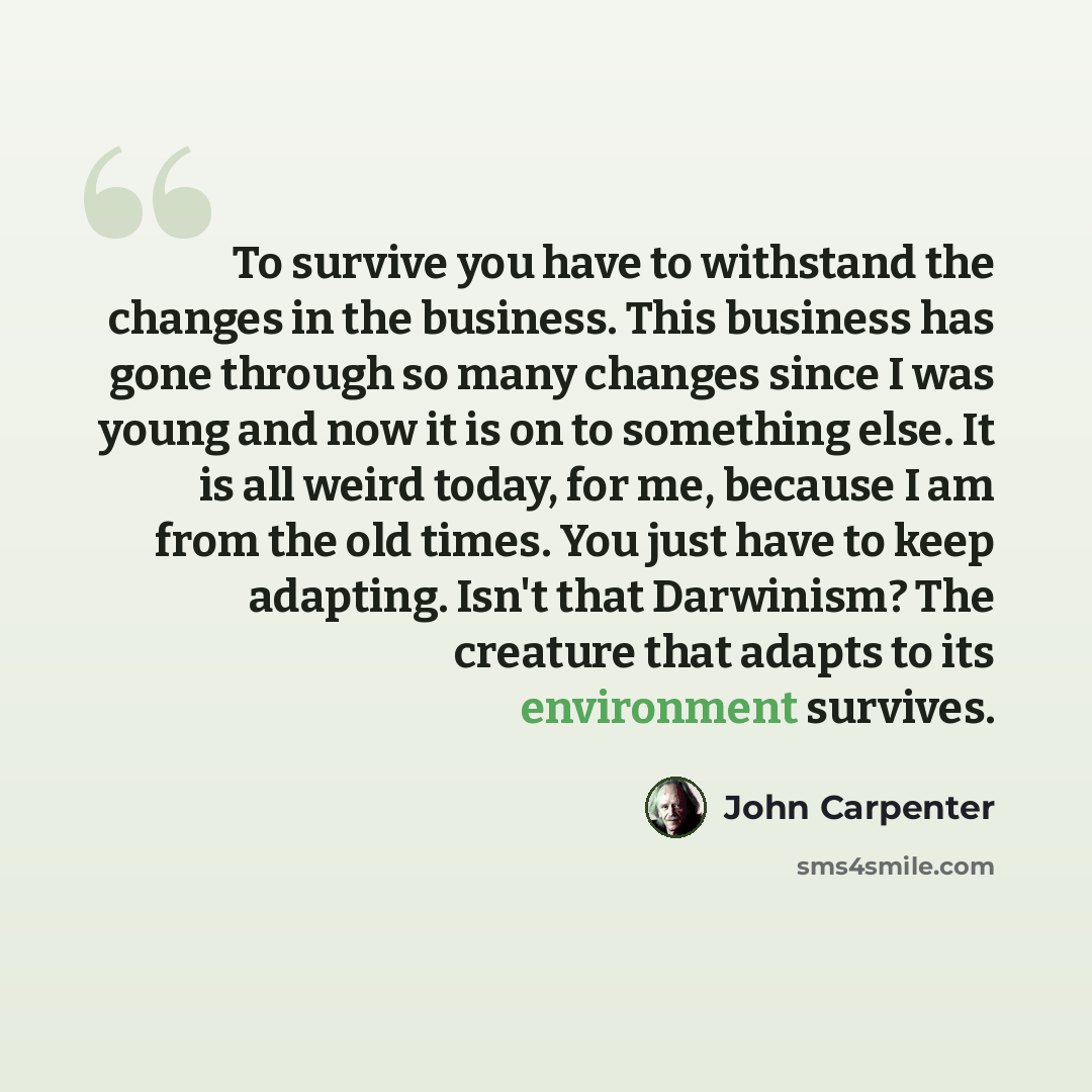 “To survive you have to withstand the changes in the business. This business has gone through so many changes since I was young and now it is on to something else. It is all weird today, for me, because I am from the old times. You just have to keep adapting. Isn't that Darwinism? The creature that…” quote by John Carpenter