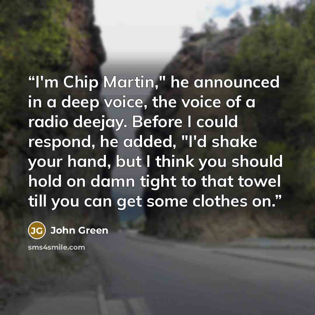 “I'm Chip Martin," he announced in a deep voice, the voice of a radio deejay. Before I could respond, he added, "I'd shake your hand, but I think you should hold on damn tight to that towel till you can get some clothes on.” quote by John Green
