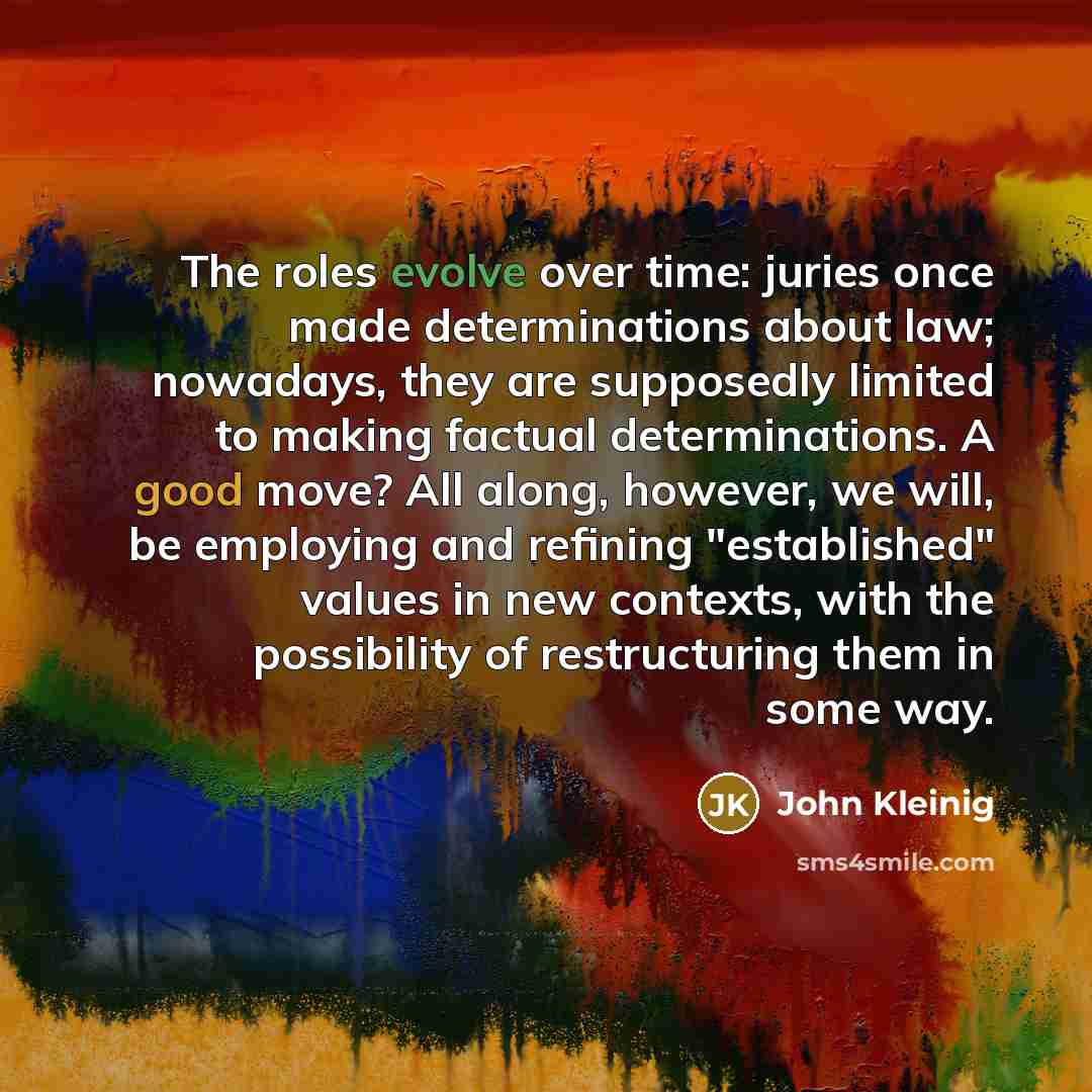 “The roles evolve over time: juries once made determinations about law; nowadays, they are supposedly limited to making factual determinations. A good move? All along, however, we will, be employing and refining "established" values in new contexts, with the possibility of restructuring them in…” quote by John Kleinig