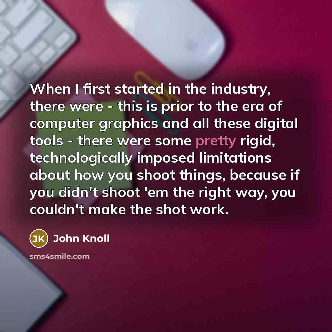 “When I first started in the industry, there were - this is prior to the era of computer graphics and all these digital tools - there were some pretty rigid, technologically imposed limitations about how you shoot things, because if you didn't shoot 'em the right way, you couldn't make the shot work.” quote by John Knoll