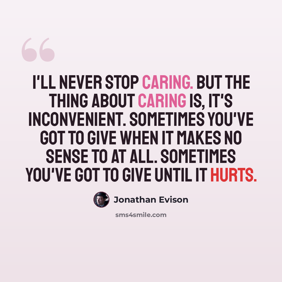 “I'll never stop caring. But the thing about caring is, it's inconvenient. Sometimes you've got to give when it makes no sense to at all. Sometimes you've got to give until it hurts.” quote by Jonathan Evison