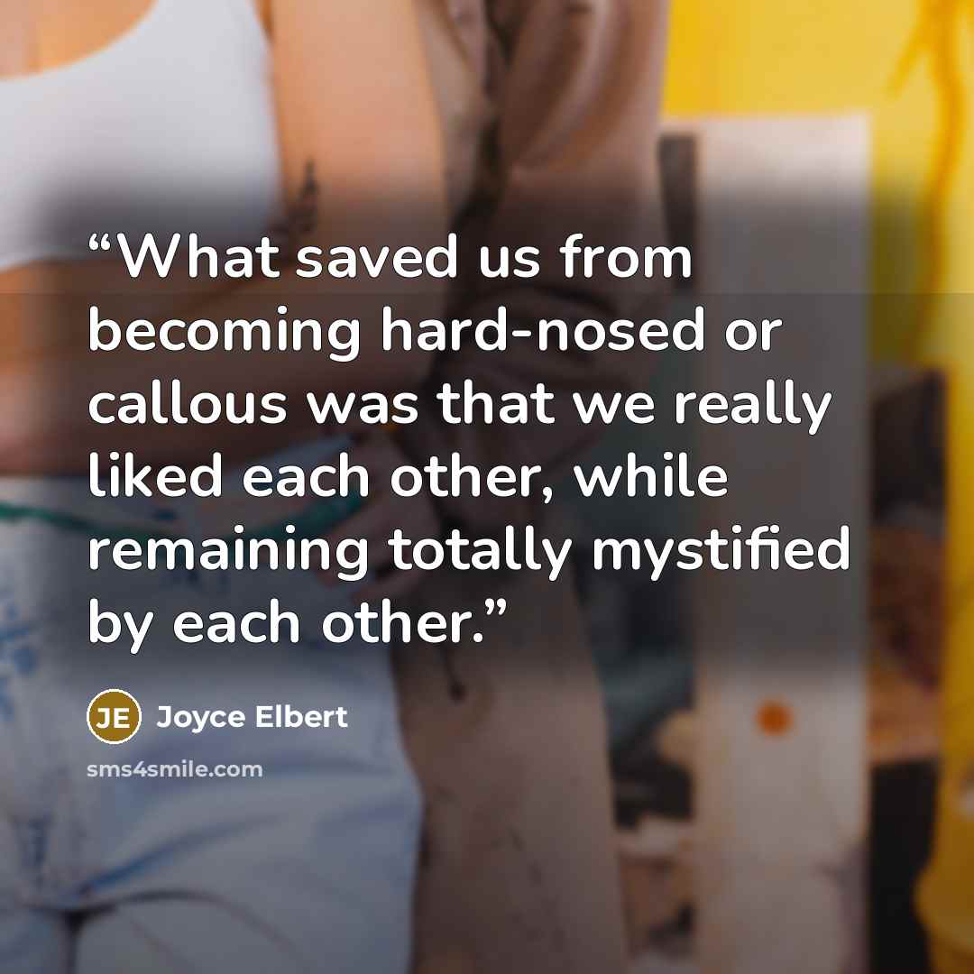 “What saved us from becoming hard-nosed or callous was that we really liked each other, while remaining totally mystified by each other.” quote by Joyce Elbert