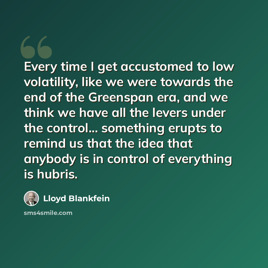 “Every time I get accustomed to low volatility, like we were towards the end of the Greenspan era, and we think we have all the levers under the control... something erupts to remind us that the idea that anybody is in control of everything is hubris.” quote by Lloyd Blankfein