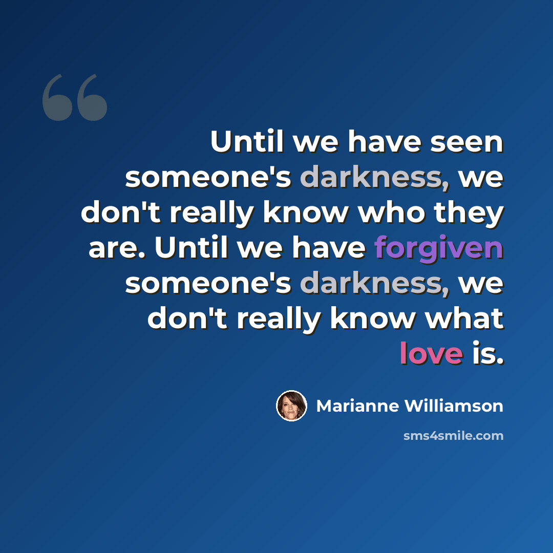“Until we have seen someone's darkness, we don't really know who they are. Until we have forgiven someone's darkness, we don't really know what love is.” quote by Marianne Williamson