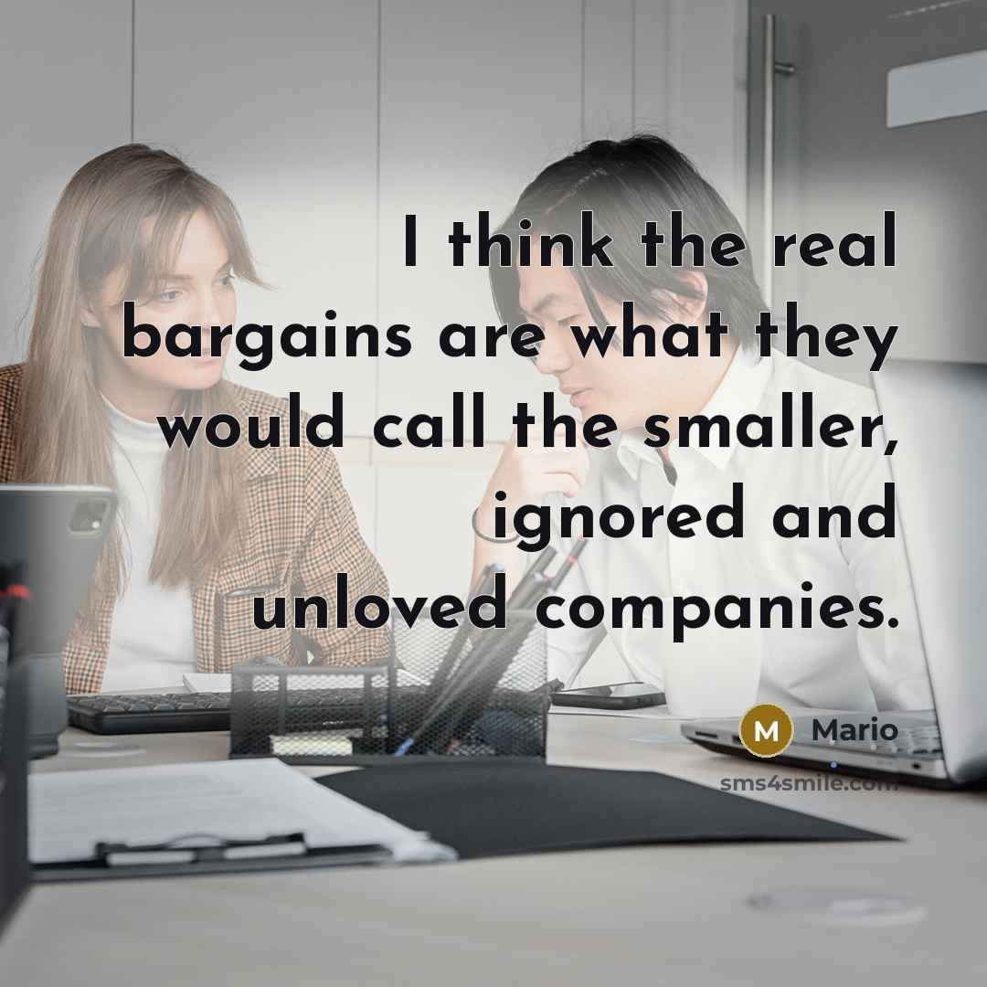“I think the real bargains are what they would call the smaller, ignored and unloved companies.” quote by Mario