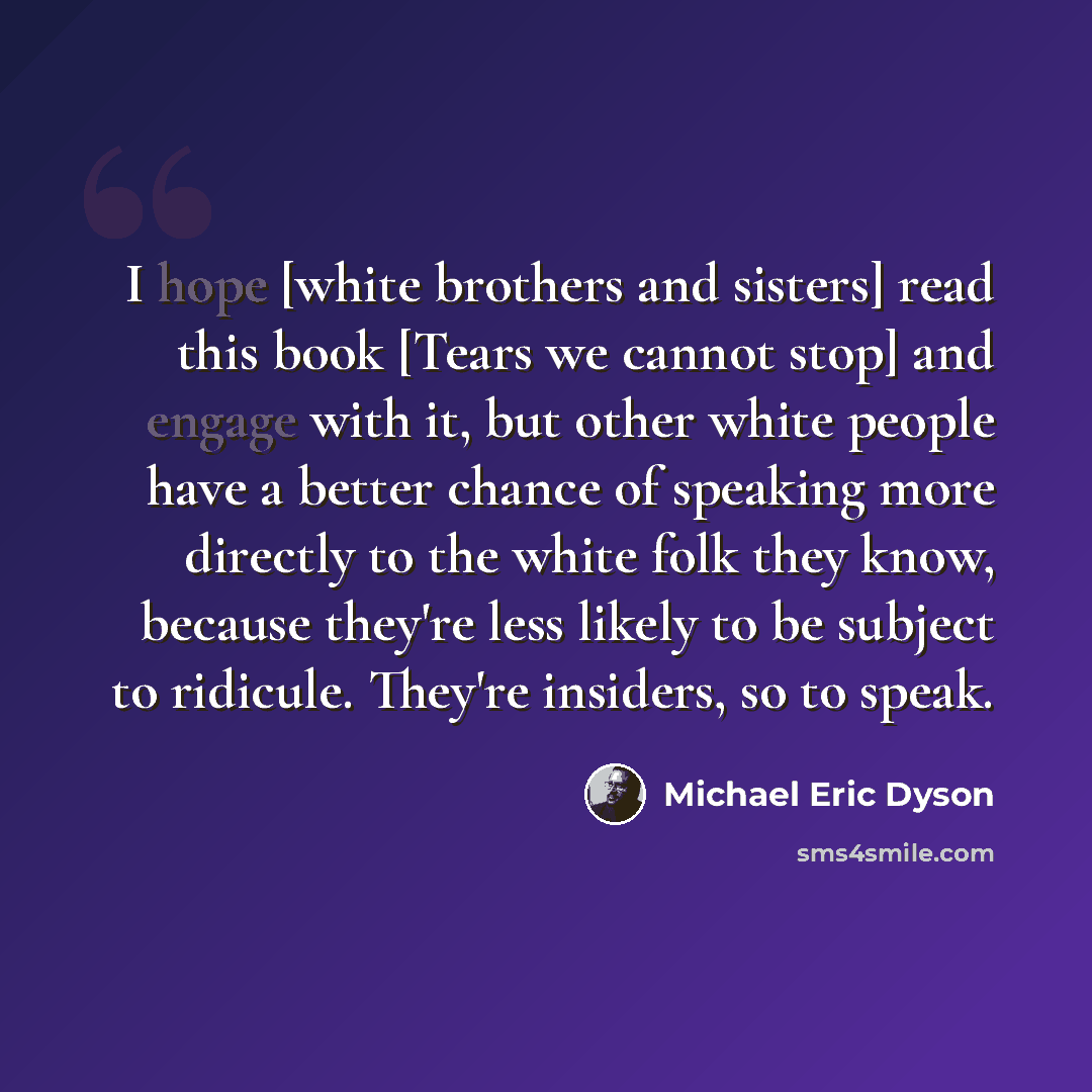“I hope [white brothers and sisters] read this book [Tears we cannot stop] and engage with it, but other white people have a better chance of speaking more directly to the white folk they know, because they're less likely to be subject to ridicule. They're insiders, so to speak.” quote by Michael Eric Dyson