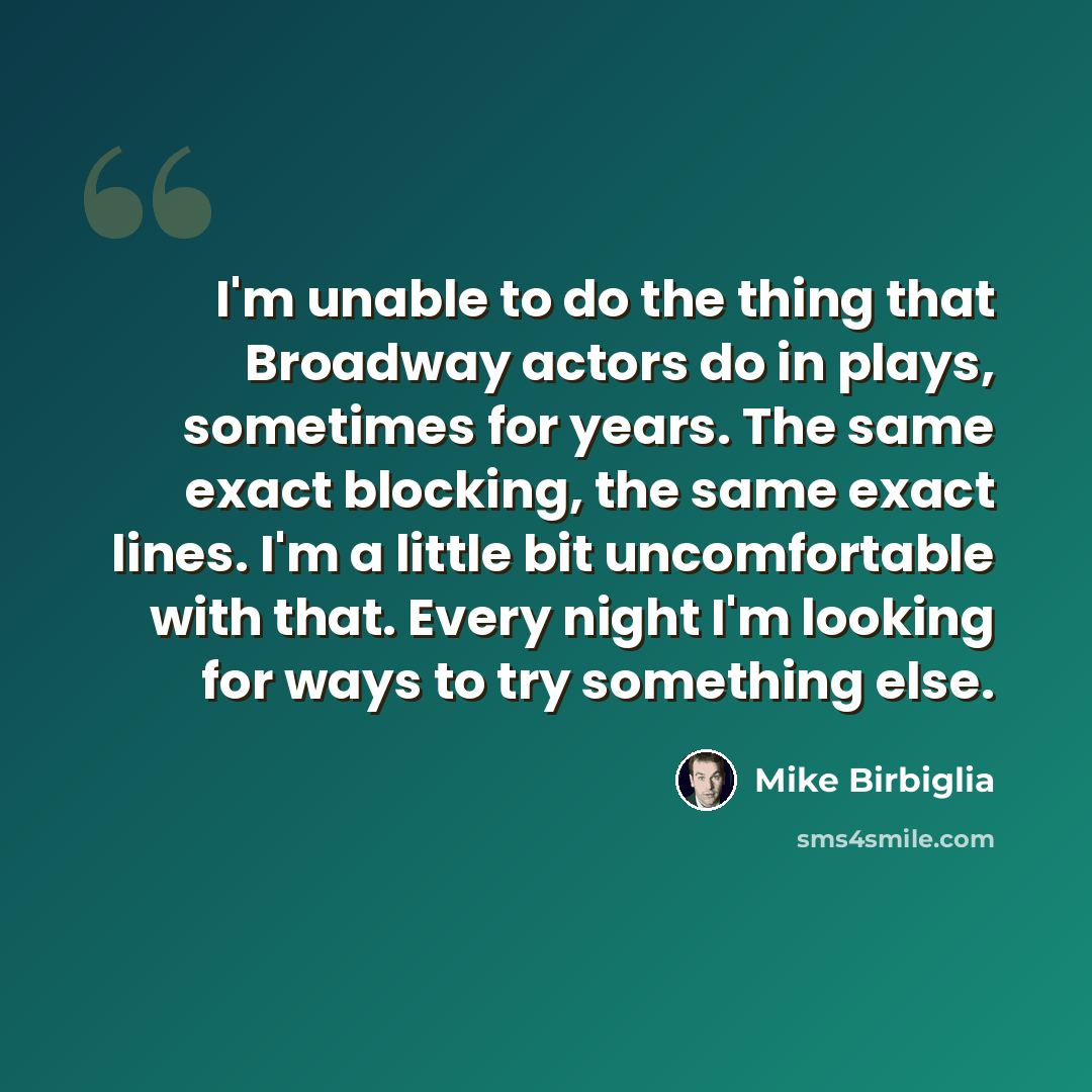 “I'm unable to do the thing that Broadway actors do in plays, sometimes for years. The same exact blocking, the same exact lines. I'm a little bit uncomfortable with that. Every night I'm looking for ways to try something else.” quote by Mike Birbiglia