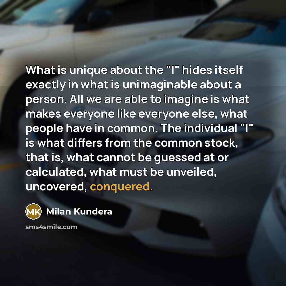 “What is unique about the "I" hides itself exactly in what is unimaginable about a person. All we are able to imagine is what makes everyone like everyone else, what people have in common. The individual "I" is what differs from the common stock, that is, what cannot be guessed at or calculated…” quote by Milan Kundera