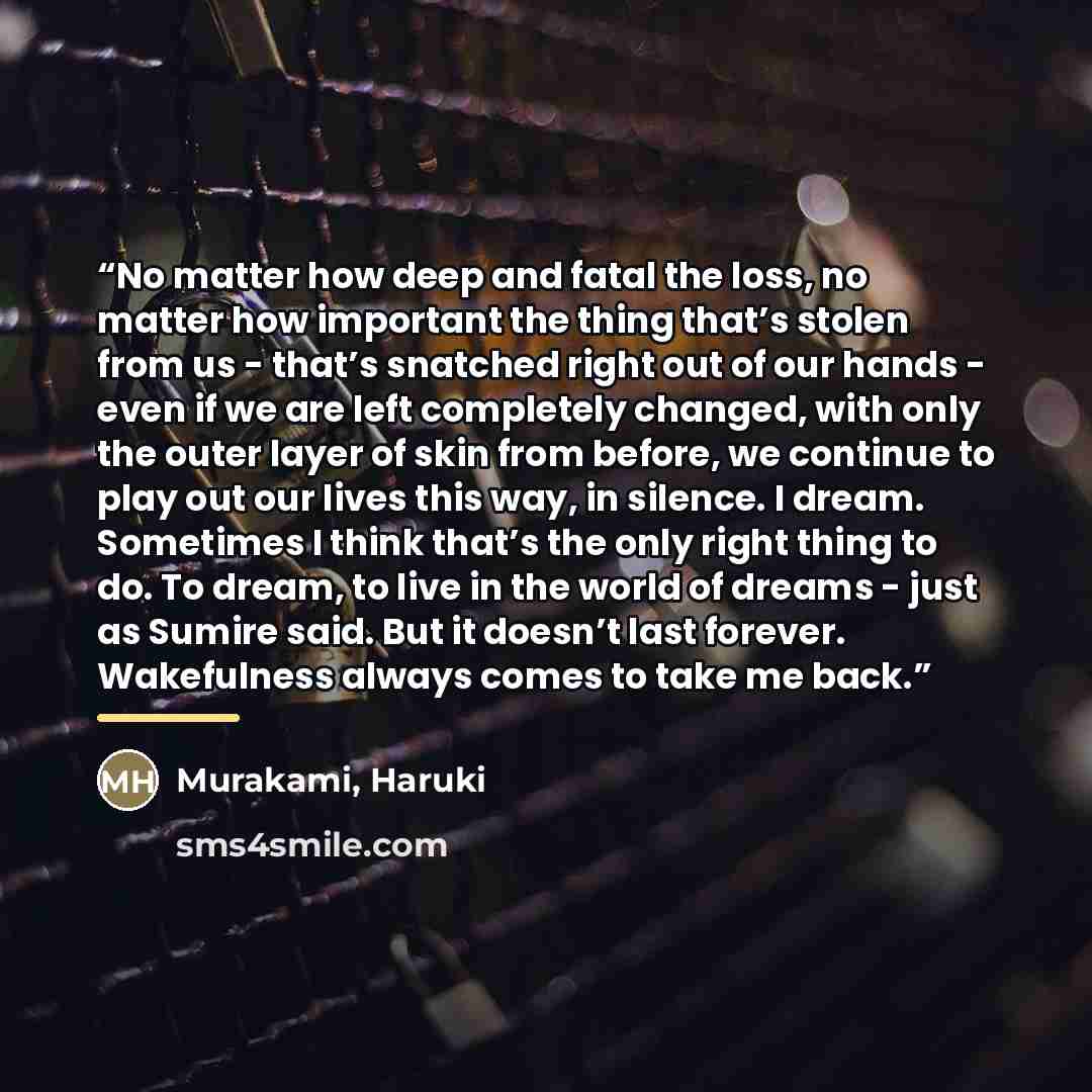 “No matter how deep and fatal the loss, no matter how important the thing that’s stolen from us - that’s snatched right out of our hands - even if we are left completely changed, with only the outer layer of skin from before, we continue to play out our lives this way, in silence. I dream…” quote by Murakami, Haruki