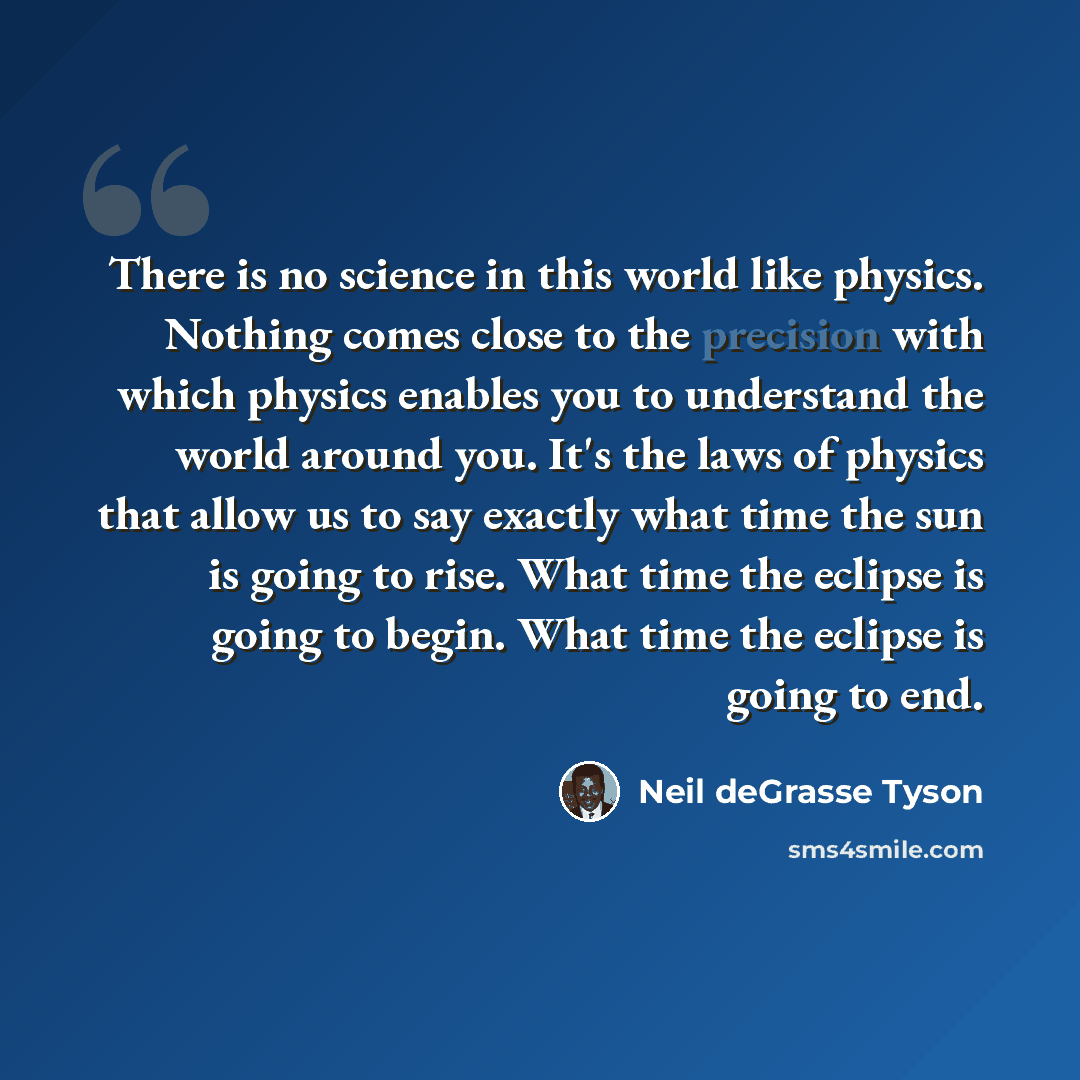 “There is no science in this world like physics. Nothing comes close to the precision with which physics enables you to understand the world around you. It's the laws of physics that allow us to say exactly what time the sun is going to rise. What time the eclipse is going to begin. What time the…” quote by Neil deGrasse Tyson