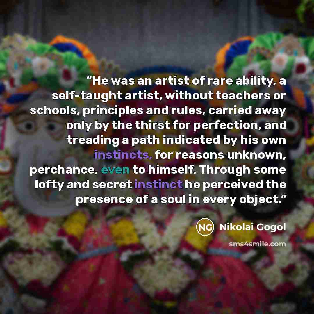 “He was an artist of rare ability, a self-taught artist, without teachers or schools, principles and rules, carried away only by the thirst for perfection, and treading a path indicated by his own instincts, for reasons unknown, perchance, even to himself. Through some lofty and secret instinct he…” quote by Nikolai Gogol