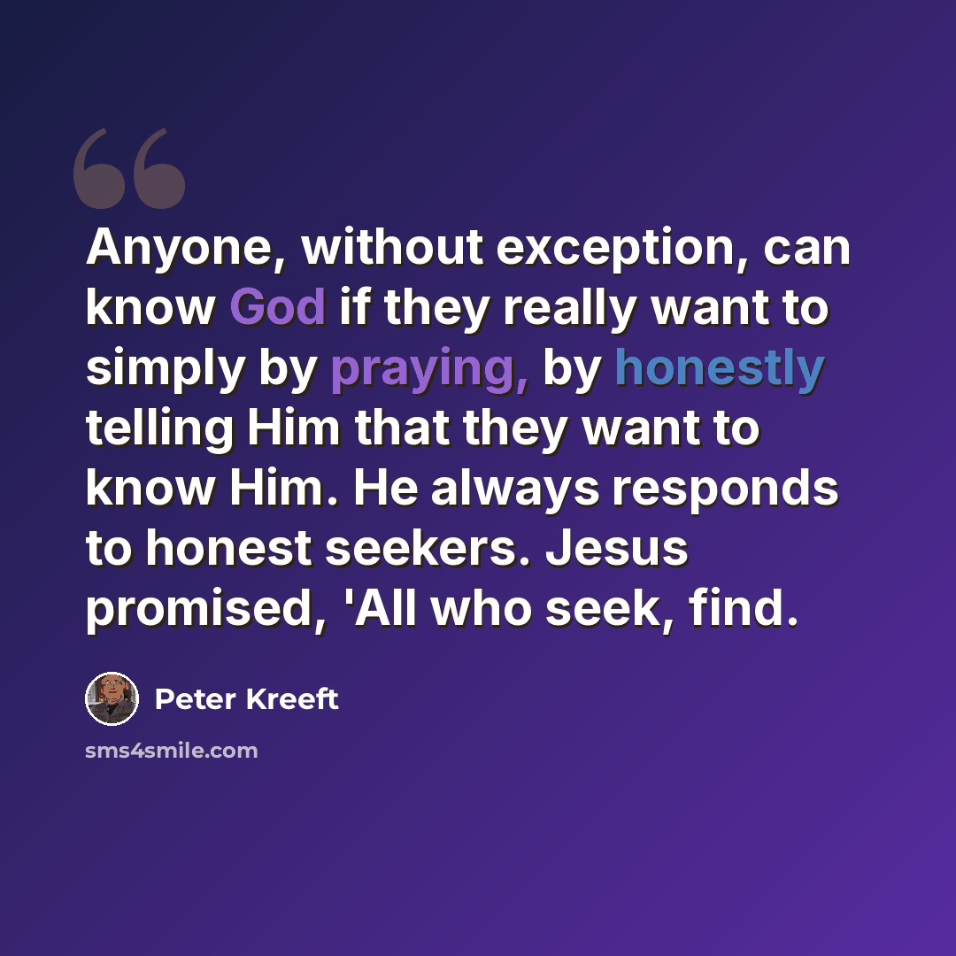 “Anyone, without exception, can know God if they really want to simply by praying, by honestly telling Him that they want to know Him. He always responds to honest seekers. Jesus promised, 'All who seek, find.” quote by Peter Kreeft