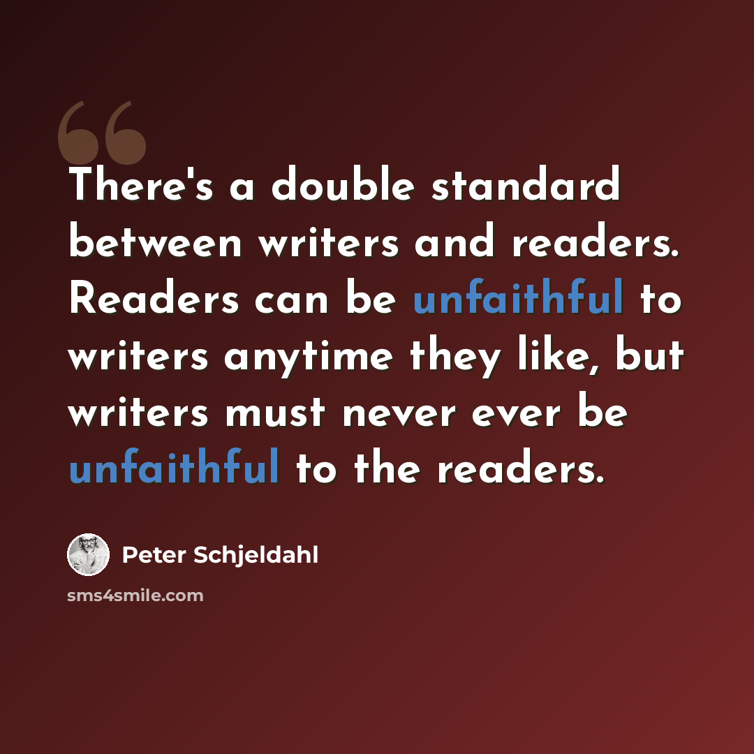 “There's a double standard between writers and readers. Readers can be unfaithful to writers anytime they like, but writers must never ever be unfaithful to the readers.” quote by Peter Schjeldahl