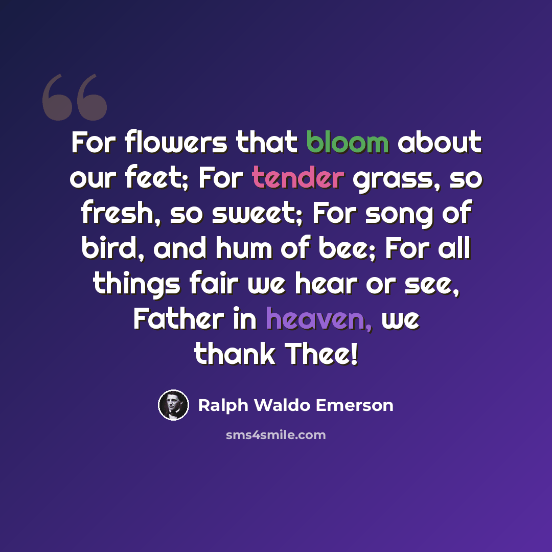 “For flowers that bloom about our feet; For tender grass, so fresh, so sweet; For song of bird, and hum of bee; For all things fair we hear or see, Father in heaven, we thank Thee!” quote by Ralph Waldo Emerson
