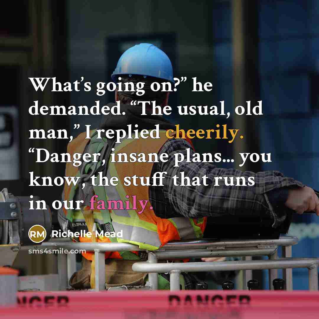“What’s going on?” he demanded. “The usual, old man,” I replied cheerily. “Danger, insane plans... you know, the stuff that runs in our family.” quote by Richelle Mead