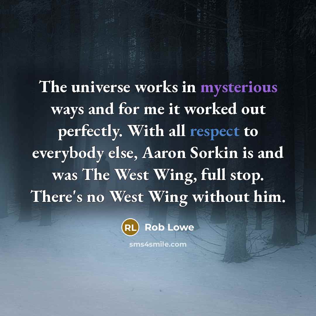 “The universe works in mysterious ways and for me it worked out perfectly. With all respect to everybody else, Aaron Sorkin is and was The West Wing, full stop. There's no West Wing without him.” quote by Rob Lowe