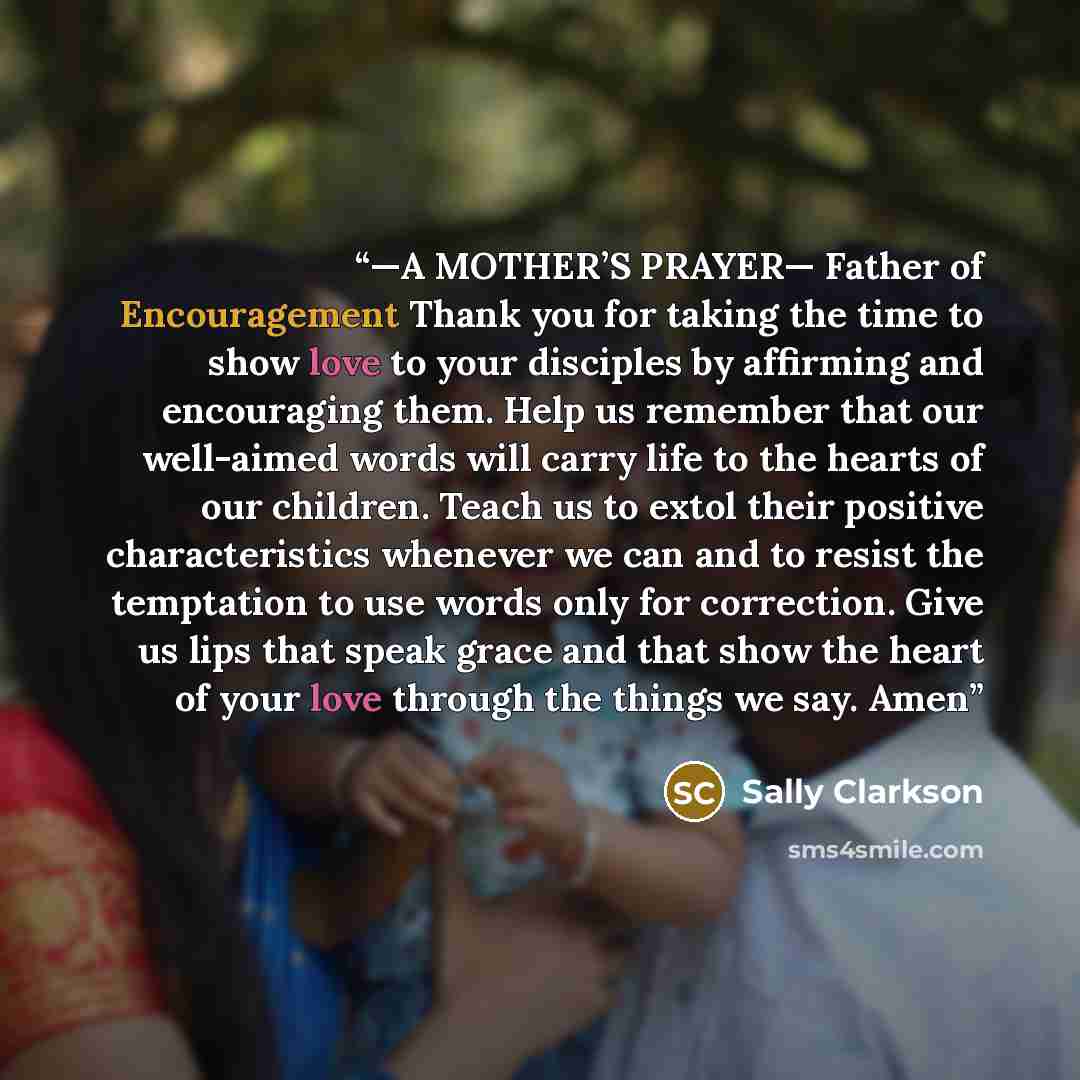 “—A MOTHER’S PRAYER— Father of Encouragement Thank you for taking the time to show love to your disciples by affirming and encouraging them. Help us remember that our well-aimed words will carry life to the hearts of our children. Teach us to extol their positive characteristics whenever we can and…” quote by Sally Clarkson