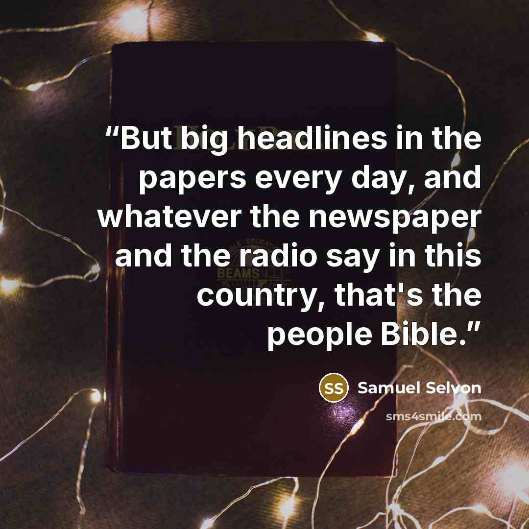 “But big headlines in the papers every day, and whatever the newspaper and the radio say in this country, that's the people Bible.” quote by Samuel Selvon
