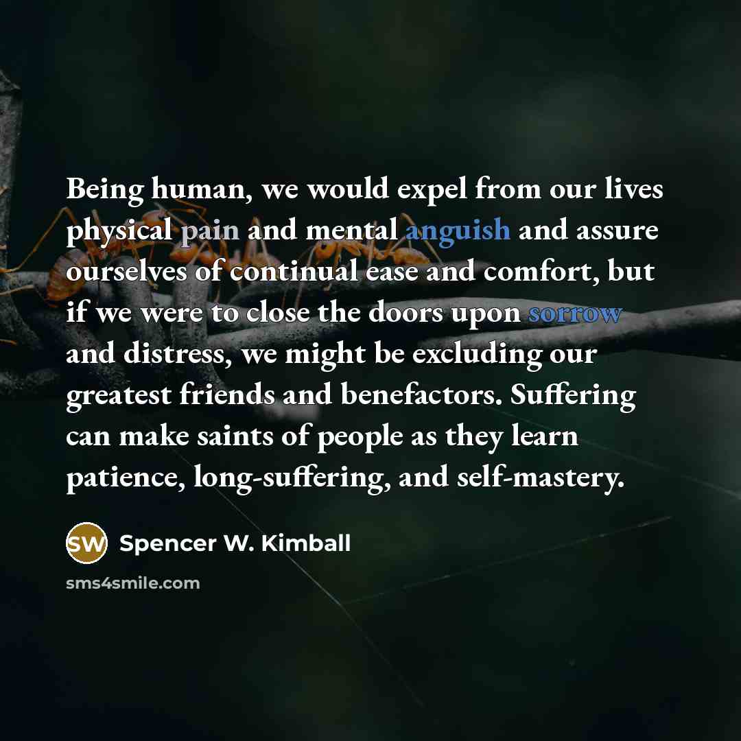 “Being human, we would expel from our lives physical pain and mental anguish and assure ourselves of continual ease and comfort, but if we were to close the doors upon sorrow and distress, we might be excluding our greatest friends and benefactors. Suffering can make saints of people as they learn…” quote by Spencer W. Kimball