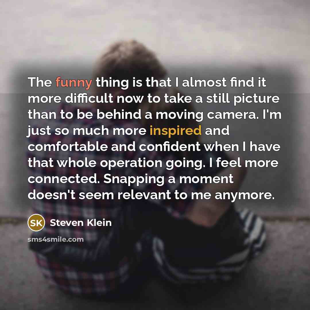 “The funny thing is that I almost find it more difficult now to take a still picture than to be behind a moving camera. I'm just so much more inspired and comfortable and confident when I have that whole operation going. I feel more connected. Snapping a moment doesn't seem relevant to me anymore.” quote by Steven Klein