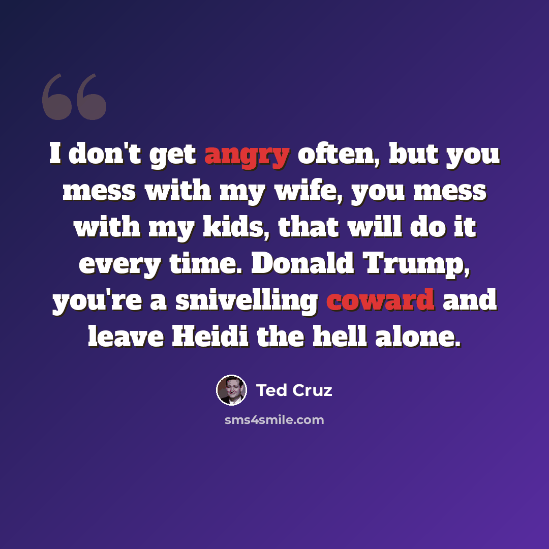 “I don't get angry often, but you mess with my wife, you mess with my kids, that will do it every time. Donald Trump, you're a snivelling coward and leave Heidi the hell alone.” quote by Ted Cruz