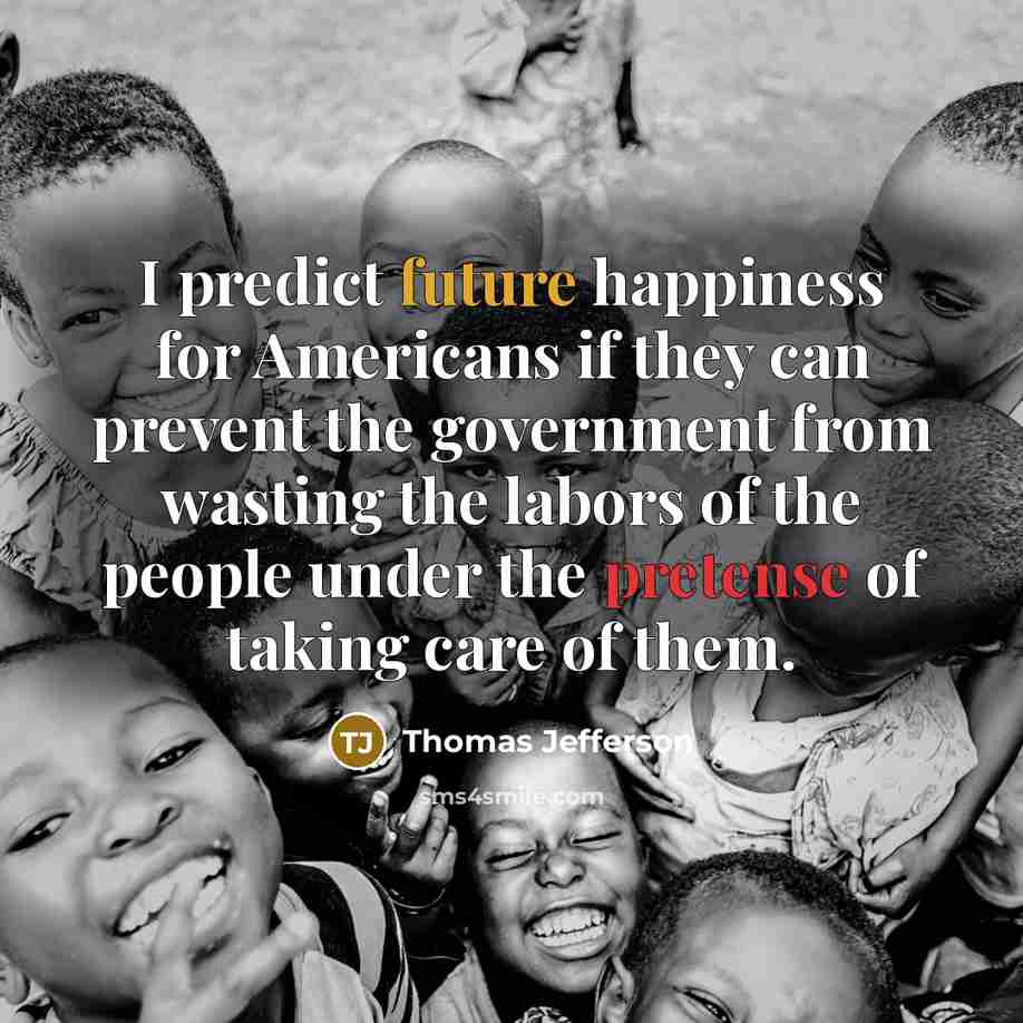 “I predict future happiness for Americans if they can prevent the government from wasting the labors of the people under the pretense of taking care of them.” quote by Thomas Jefferson