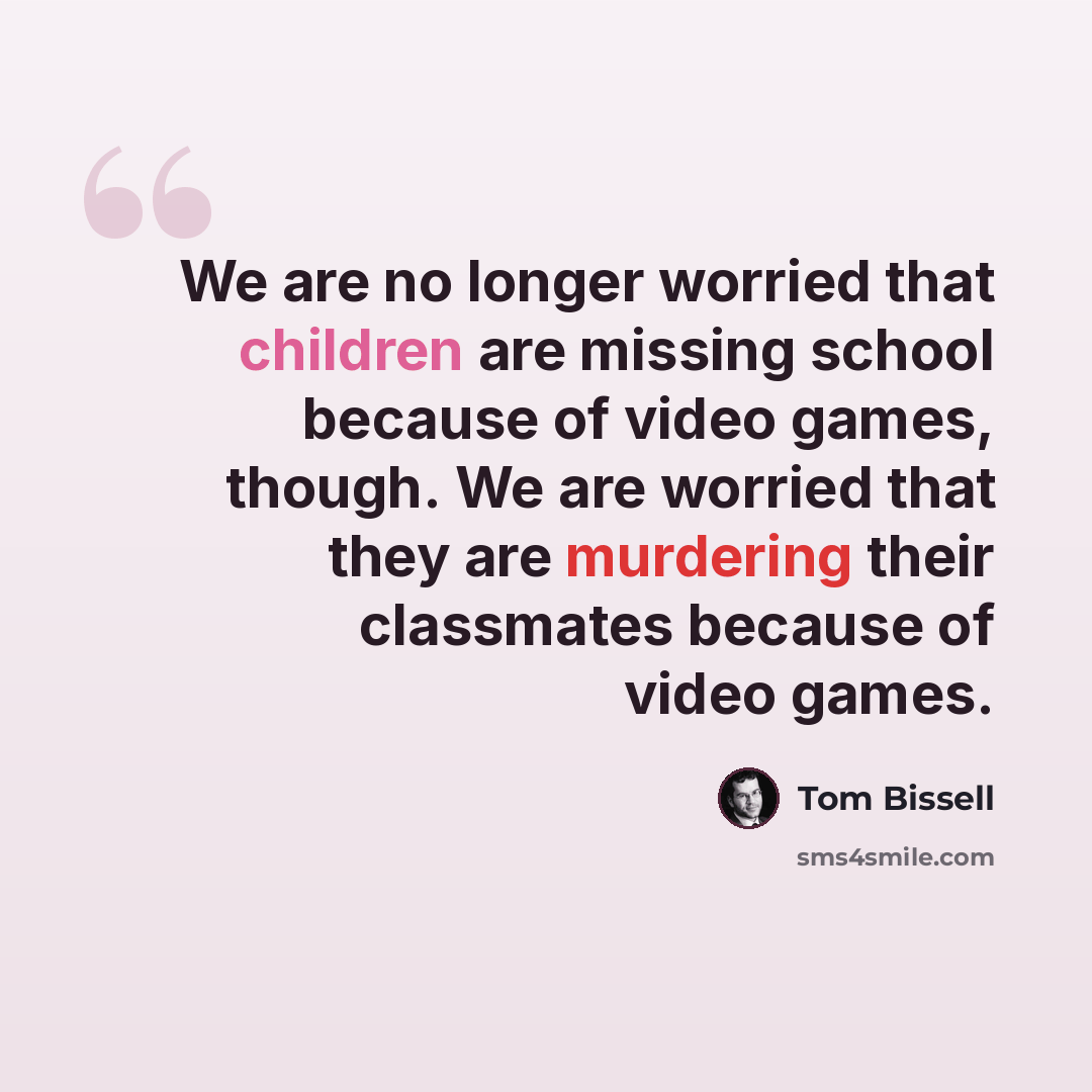 “We are no longer worried that children are missing school because of video games, though. We are worried that they are murdering their classmates because of video games.” quote by Tom Bissell