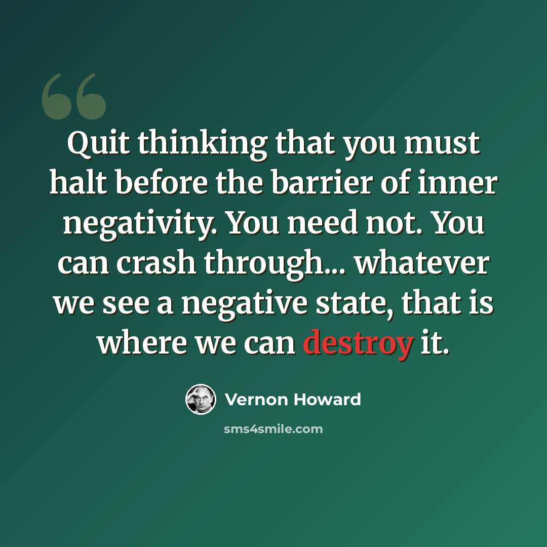 “Quit thinking that you must halt before the barrier of inner negativity. You need not. You can crash through... whatever we see a negative state, that is where we can destroy it.” quote by Vernon Howard