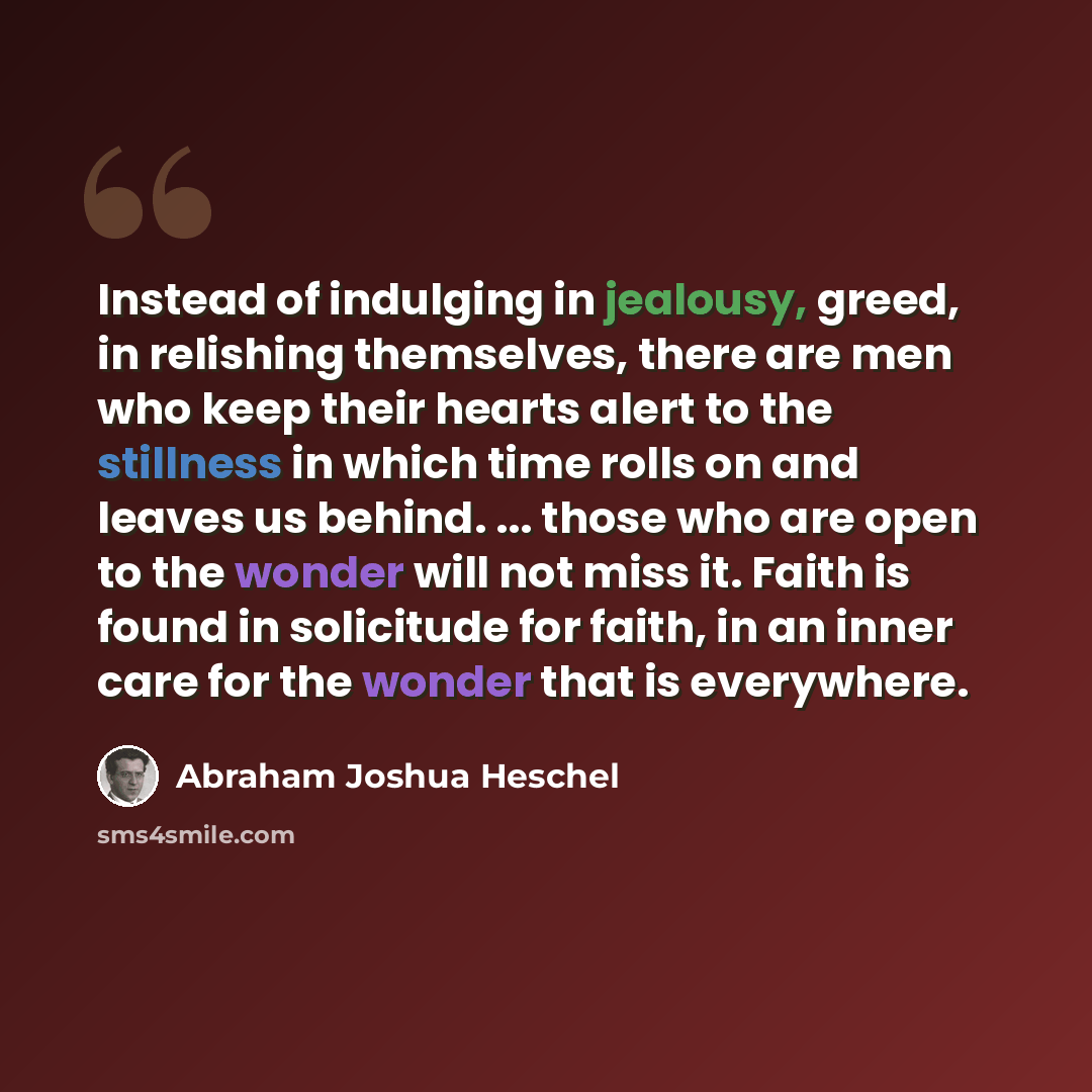 “Instead of indulging in jealousy, greed, in relishing themselves, there are men who keep their hearts alert to the stillness in which time rolls on and leaves us behind. ... those who are open to the wonder will not miss it. Faith is found in solicitude for faith, in an inner care for the wonder…” quote by Abraham Joshua Heschel