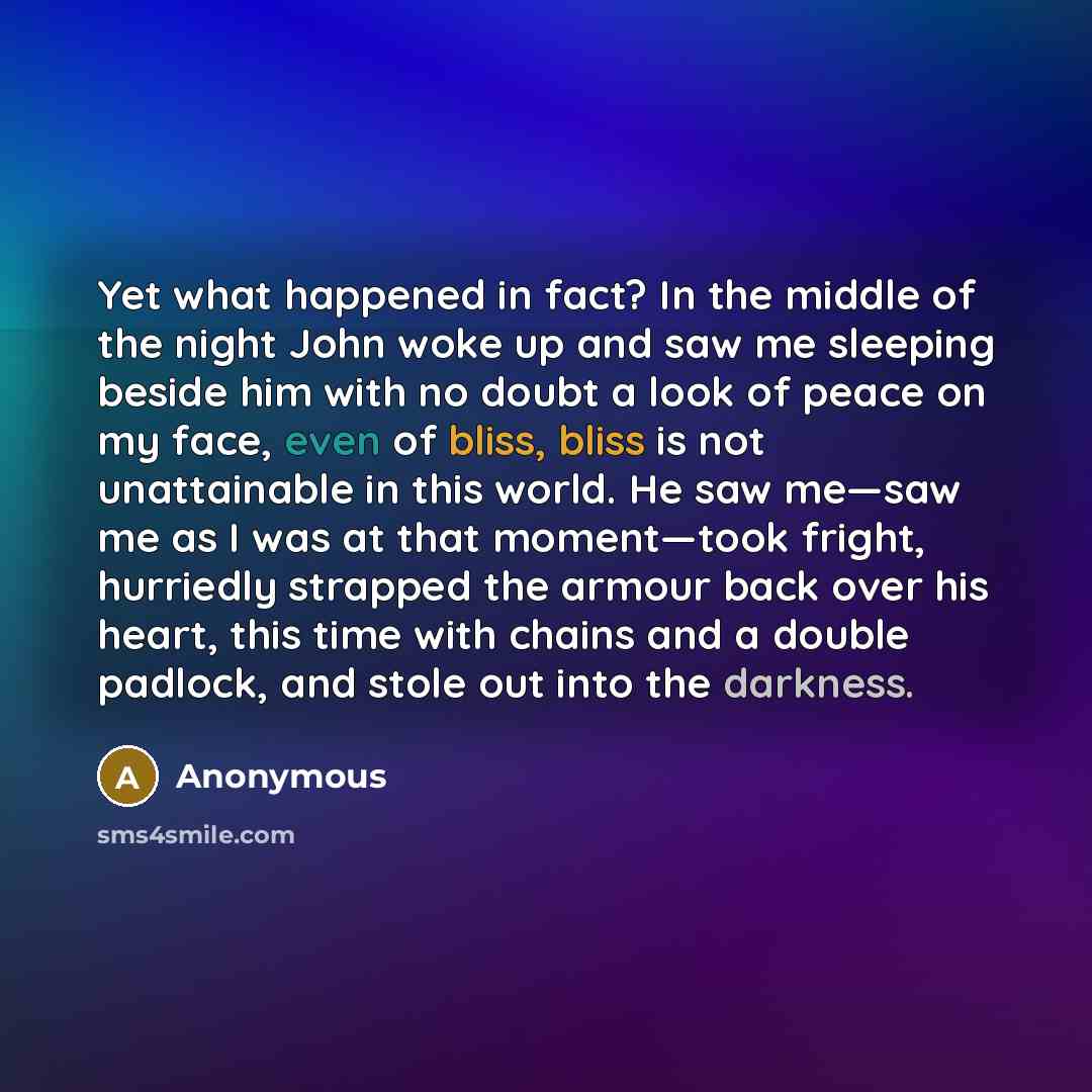 “Yet what happened in fact? In the middle of the night John woke up and saw me sleeping beside him with no doubt a look of peace on my face, even of bliss, bliss is not unattainable in this world. He saw me—saw me as I was at that moment—took fright, hurriedly strapped the armour back over his…” quote by Anonymous