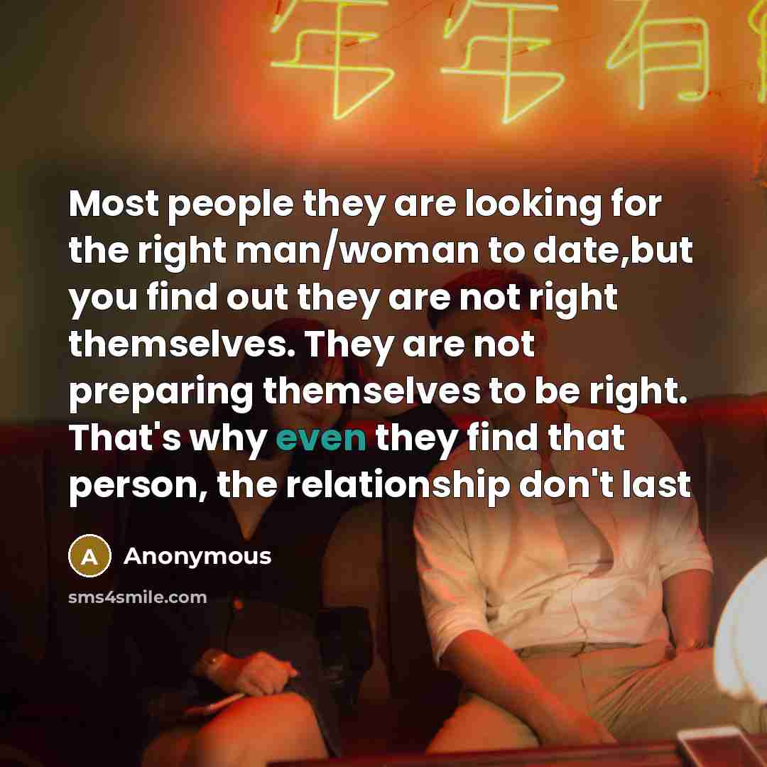 “Most people they are looking for the right man/woman to date,but you find out they are not right themselves. They are not preparing themselves to be right. That's why even they find that person, the relationship don't last” quote by Anonymous