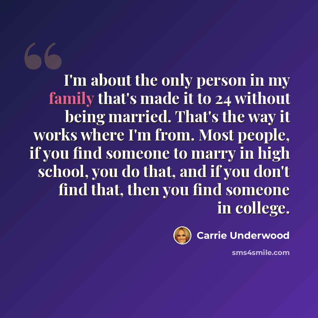 “I'm about the only person in my family that's made it to 24 without being married. That's the way it works where I'm from. Most people, if you find someone to marry in high school, you do that, and if you don't find that, then you find someone in college.” quote by Carrie Underwood