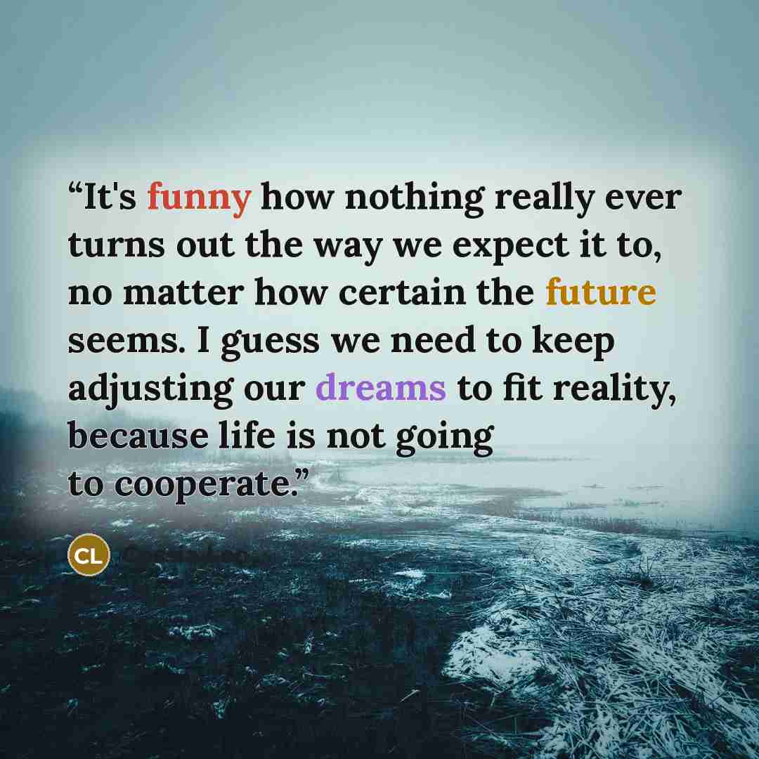 “It's funny how nothing really ever turns out the way we expect it to, no matter how certain the future seems. I guess we need to keep adjusting our dreams to fit reality, because life is not going to cooperate.” quote by Cassia Leo