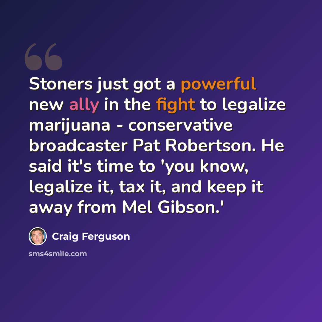 “Stoners just got a powerful new ally in the fight to legalize marijuana - conservative broadcaster Pat Robertson. He said it's time to 'you know, legalize it, tax it, and keep it away from Mel Gibson.'” quote by Craig Ferguson