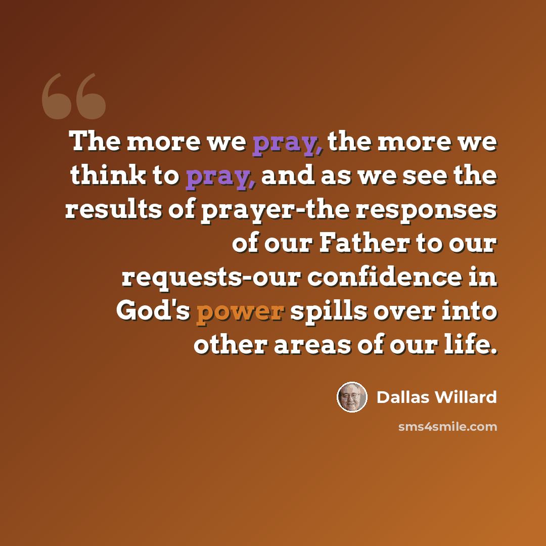 “The more we pray, the more we think to pray, and as we see the results of prayer-the responses of our Father to our requests-our confidence in God's power spills over into other areas of our life.” quote by Dallas Willard