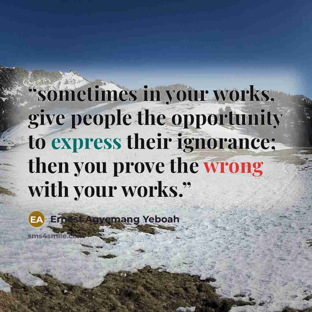 “sometimes in your works, give people the opportunity to express their ignorance; then you prove the wrong with your works.” quote by Ernest Agyemang Yeboah