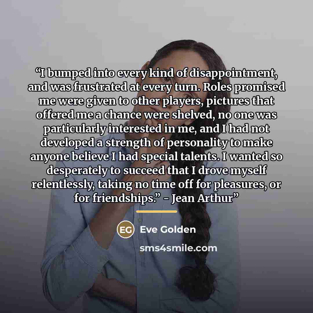 “I bumped into every kind of disappointment, and was frustrated at every turn. Roles promised me were given to other players, pictures that offered me a chance were shelved, no one was particularly interested in me, and I had not developed a strength of personality to make anyone believe I had…” quote by Eve Golden