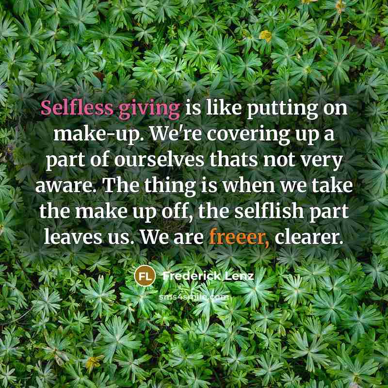 “Selfless giving is like putting on make-up. We're covering up a part of ourselves thats not very aware. The thing is when we take the make up off, the selflish part leaves us. We are freeer, clearer.” quote by Frederick Lenz