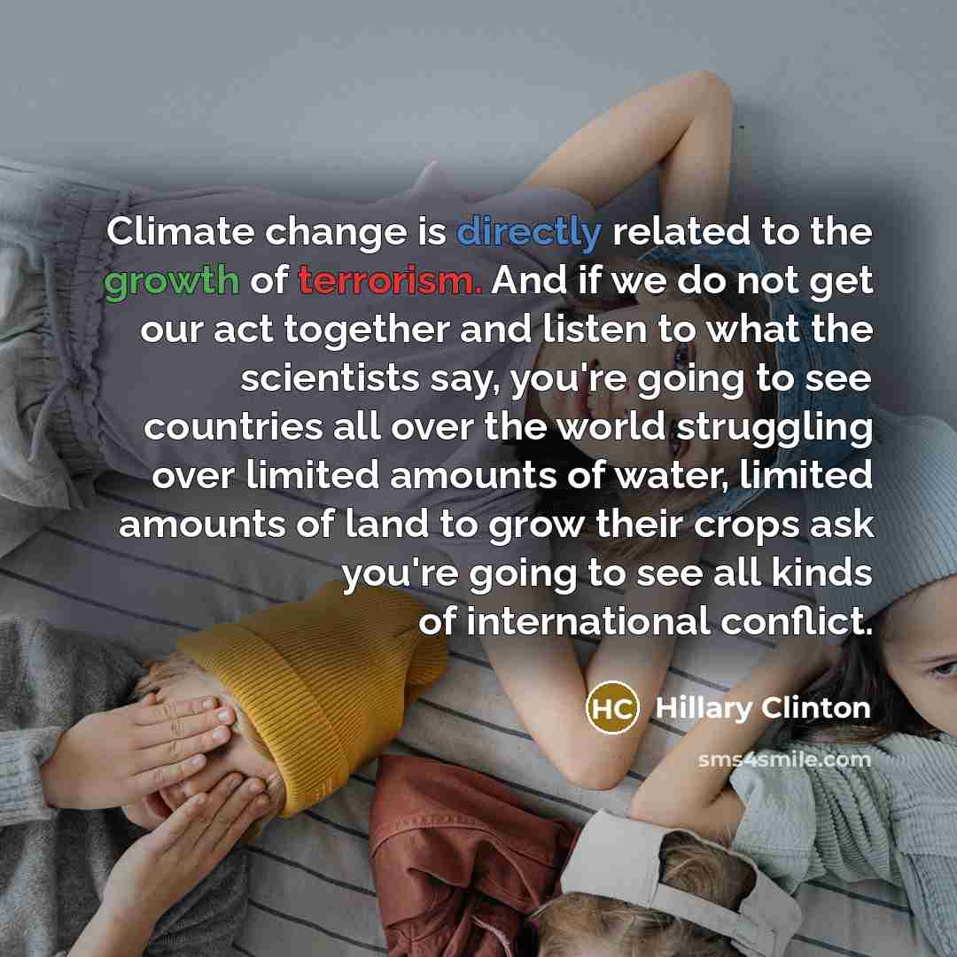 “Climate change is directly related to the growth of terrorism. And if we do not get our act together and listen to what the scientists say, you're going to see countries all over the world struggling over limited amounts of water, limited amounts of land to grow their crops ask you're going to see…” quote by Hillary Clinton