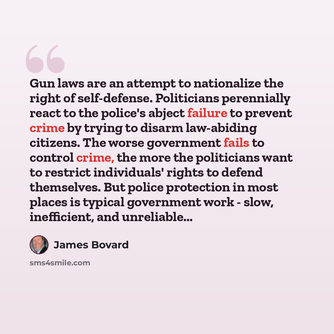 “Gun laws are an attempt to nationalize the right of self-defense. Politicians perennially react to the police's abject failure to prevent crime by trying to disarm law-abiding citizens. The worse government fails to control crime, the more the politicians want to restrict individuals' rights to…” quote by James Bovard