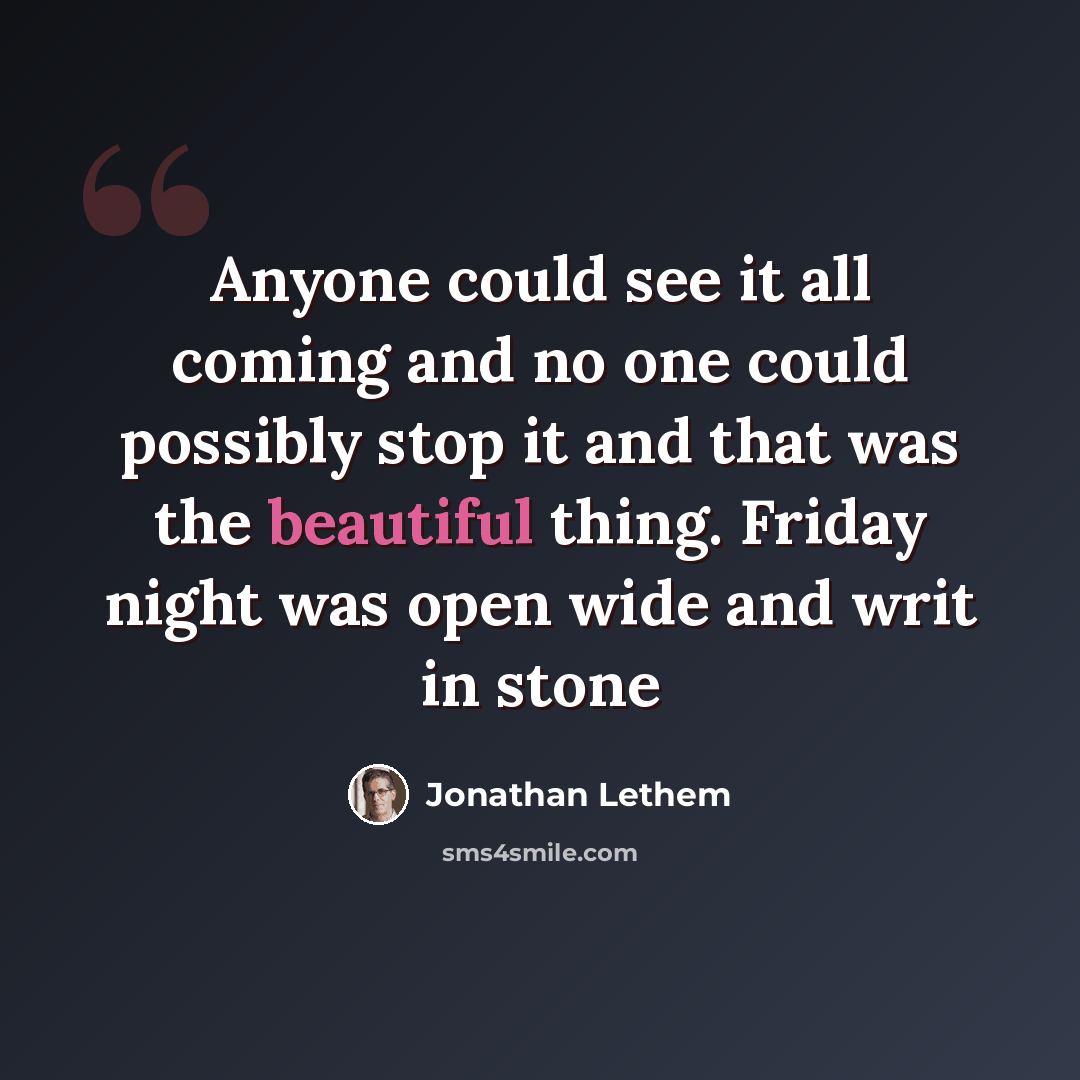 “Anyone could see it all coming and no one could possibly stop it and that was the beautiful thing. Friday night was open wide and writ in stone” quote by Jonathan Lethem