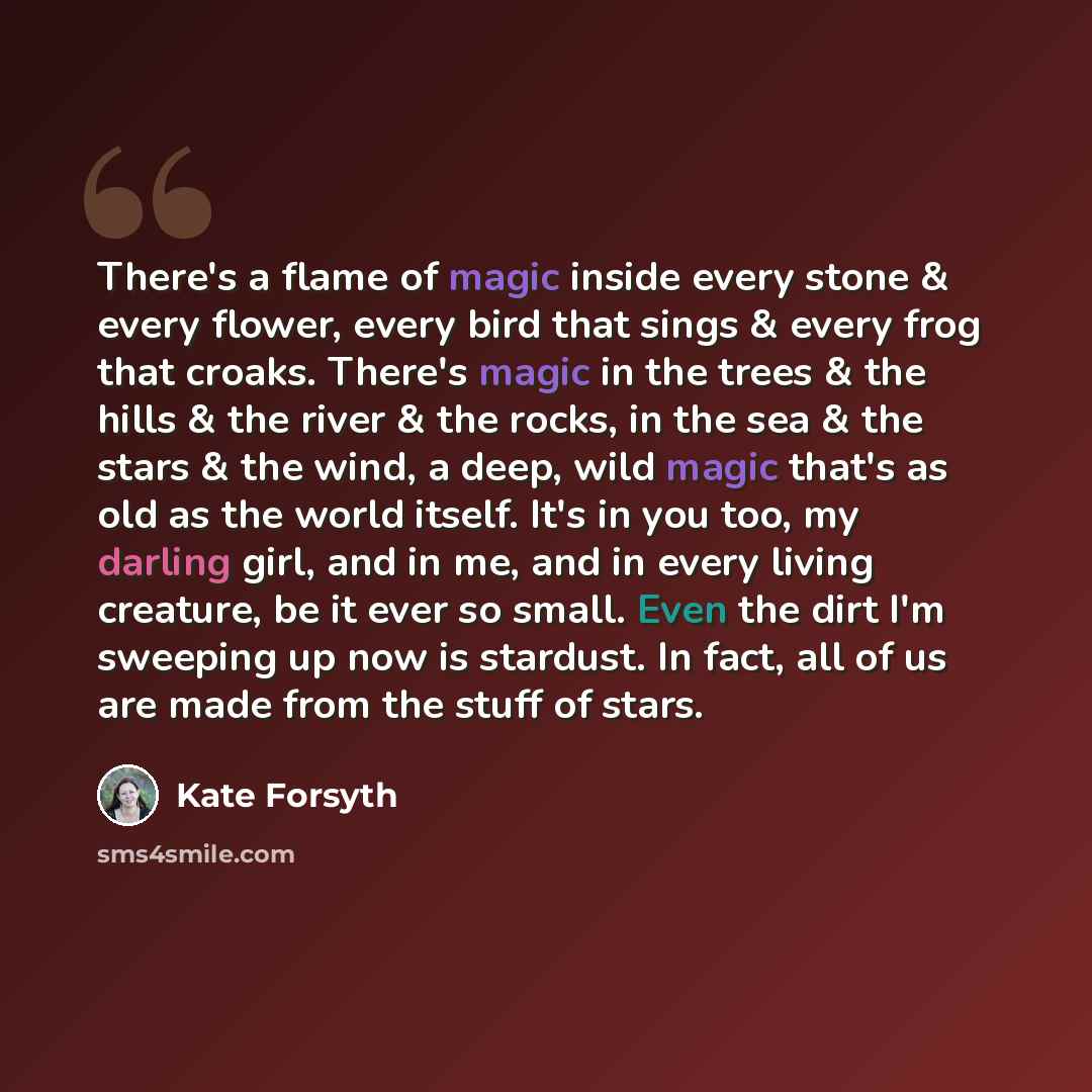 “There's a flame of magic inside every stone & every flower, every bird that sings & every frog that croaks. There's magic in the trees & the hills & the river & the rocks, in the sea & the stars & the wind, a deep, wild magic that's as old as the world itself. It's in you too, my darling girl, and…” quote by Kate Forsyth