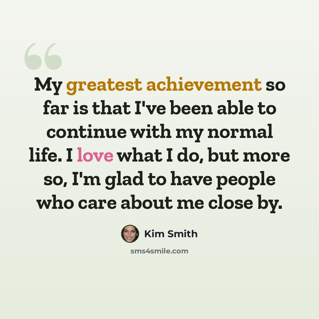 “My greatest achievement so far is that I've been able to continue with my normal life. I love what I do, but more so, I'm glad to have people who care about me close by.” quote by Kim Smith