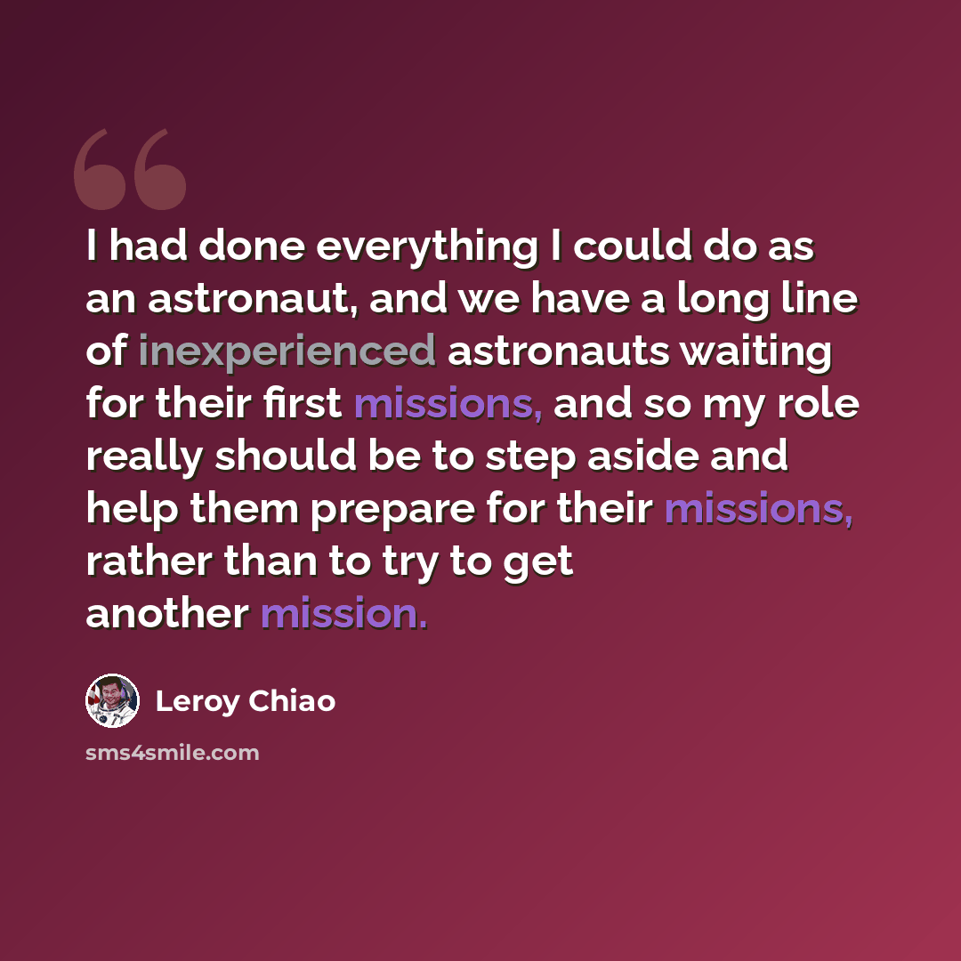 “I had done everything I could do as an astronaut, and we have a long line of inexperienced astronauts waiting for their first missions, and so my role really should be to step aside and help them prepare for their missions, rather than to try to get another mission.” quote by Leroy Chiao