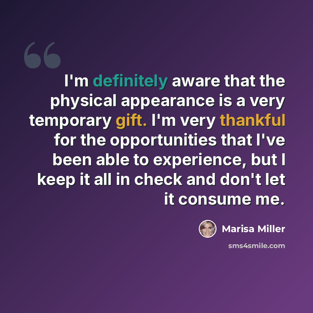 “I'm definitely aware that the physical appearance is a very temporary gift. I'm very thankful for the opportunities that I've been able to experience, but I keep it all in check and don't let it consume me.” quote by Marisa Miller